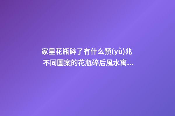 家里花瓶碎了有什么預(yù)兆 不同圖案的花瓶碎后風水寓意